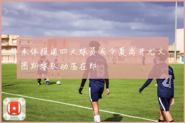 米体报道四大球员或今夏离开尤文图斯球队动荡在即