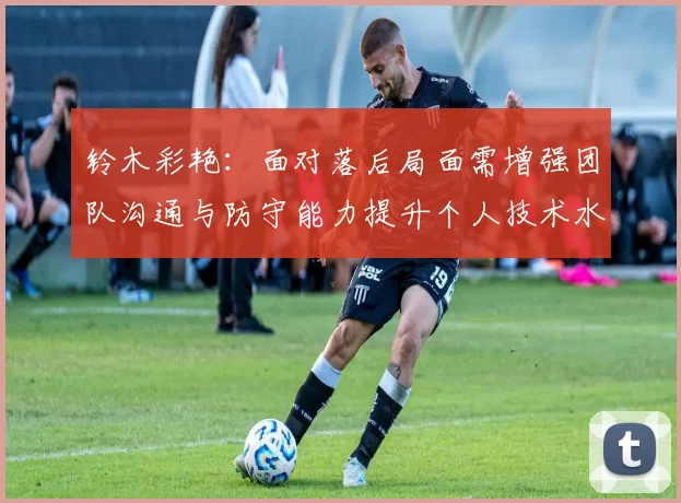 铃木彩艳：面对落后局面需增强团队沟通与防守能力提升个人技术水平