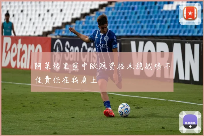 阿莱格里重申欧冠资格未稳战绩不佳责任在我肩上