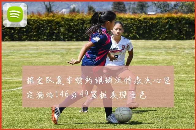 掘金队夏季续约佩顿沃特森决心坚定场均146分49篮板表现出色