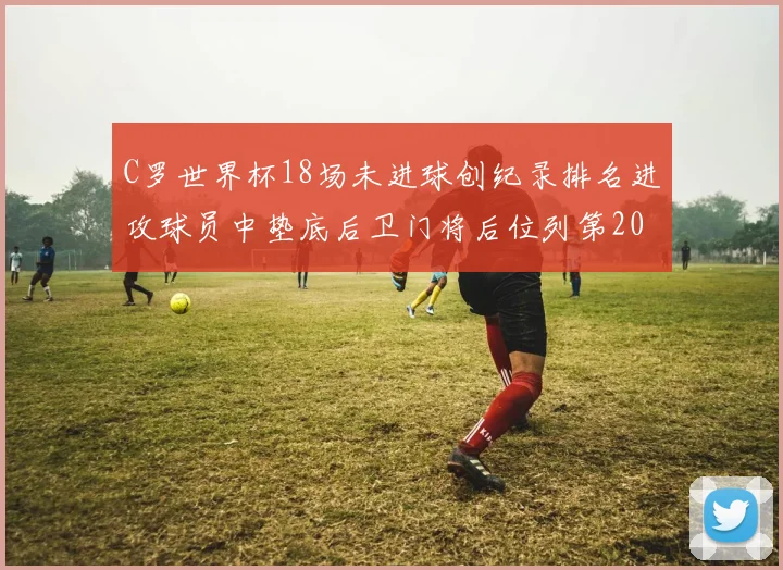 C罗世界杯18场未进球创纪录排名进攻球员中垫底后卫门将后位列第20