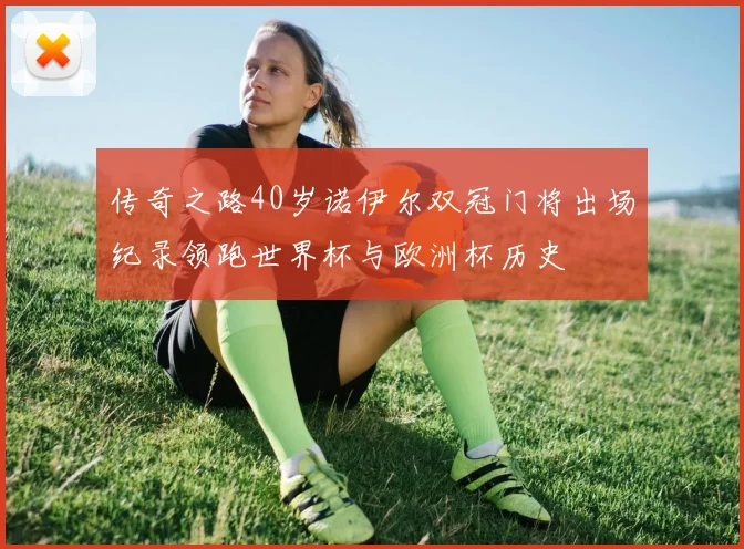 传奇之路40岁诺伊尔双冠门将出场纪录领跑世界杯与欧洲杯历史