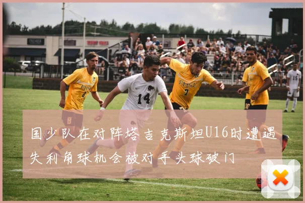 国少队在对阵塔吉克斯坦U16时遭遇失利角球机会被对手头球破门