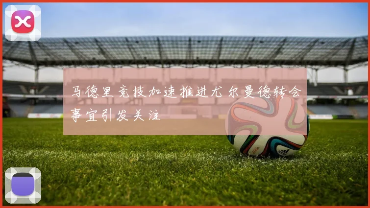马德里竞技加速推进尤尔曼德转会事宜引发关注