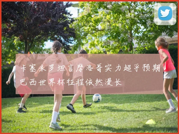 卡塞米罗坦言摩洛哥实力超乎预期巴西世界杯征程依然漫长