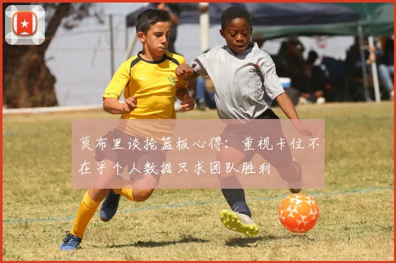 莫布里谈抢篮板心得：重视卡位不在乎个人数据只求团队胜利