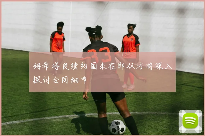 姆希塔良续约国米在即双方将深入探讨合同细节