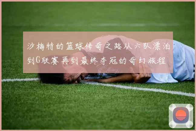沙梅特的篮球传奇之路从六队漂泊到G联赛再到最终夺冠的奇幻旅程