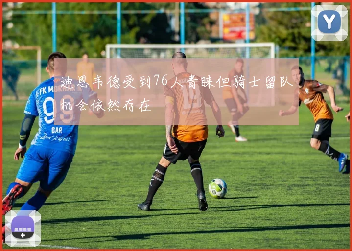 迪恩韦德受到76人青睐但骑士留队机会依然存在