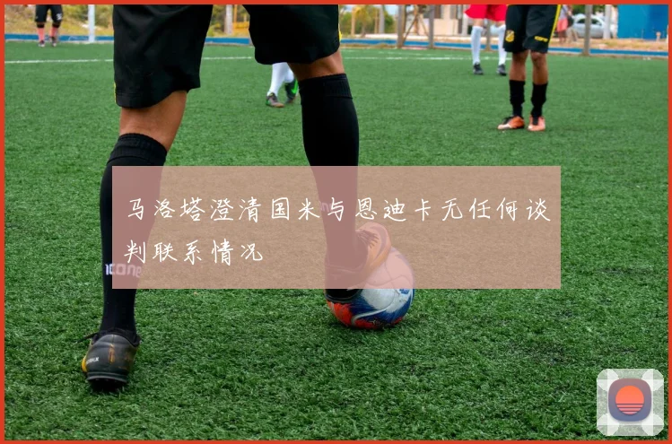 马洛塔澄清国米与恩迪卡无任何谈判联系情况